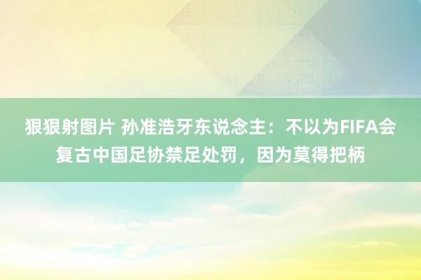 狠狠射图片 孙准浩牙东说念主：不以为FIFA会复古中国足协禁足处罚，因为莫得把柄