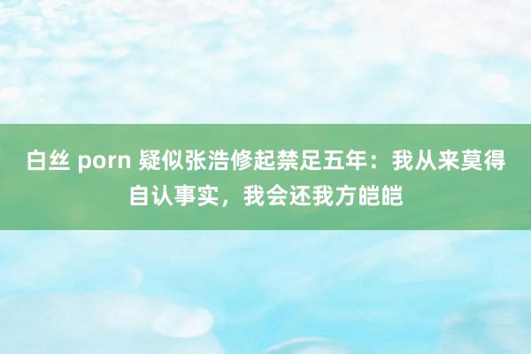 白丝 porn 疑似张浩修起禁足五年：我从来莫得自认事实，我会还我方皑皑