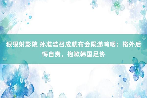 狠狠射影院 孙准浩召成就布会陨涕呜咽：格外后悔自责，抱歉韩国足协