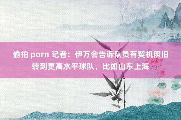 偷拍 porn 记者：伊万会告诉队员有契机照旧转到更高水平球队，比如山东上海