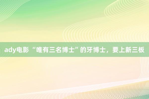 ady电影 “唯有三名博士”的牙博士，要上新三板