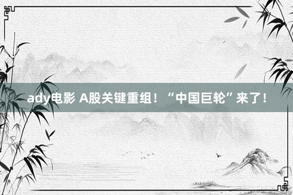 ady电影 A股关键重组！“中国巨轮”来了！