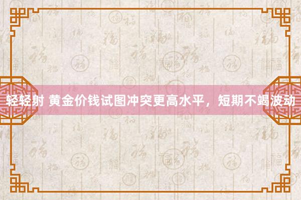 轻轻射 黄金价钱试图冲突更高水平，短期不竭波动