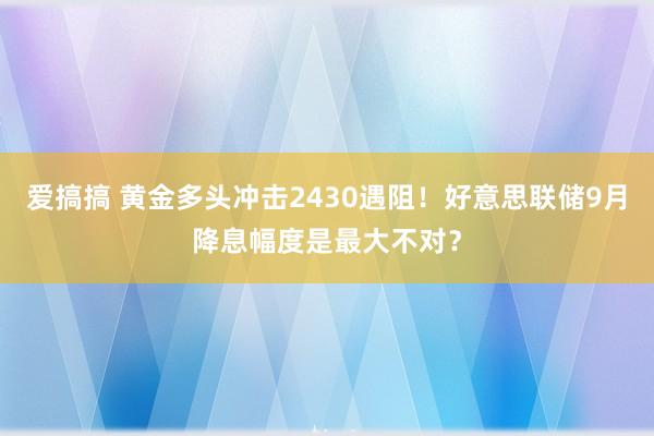 爱搞搞 黄金多头冲击2430遇阻！好意思联储9月降息幅度是最大不对？