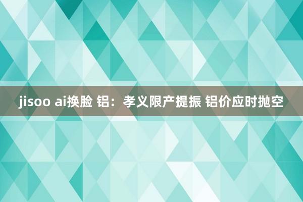 jisoo ai换脸 铝：孝义限产提振 铝价应时抛空