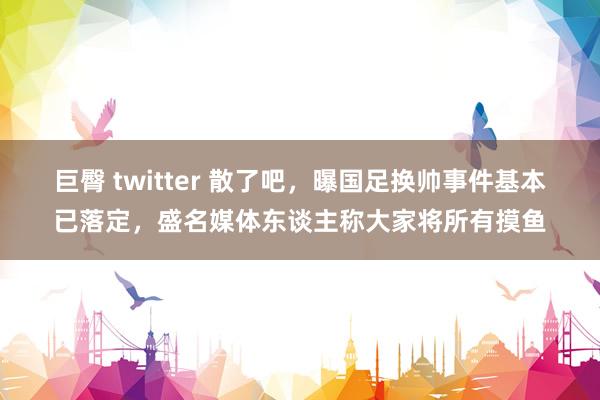 巨臀 twitter 散了吧，曝国足换帅事件基本已落定，盛名媒体东谈主称大家将所有摸鱼