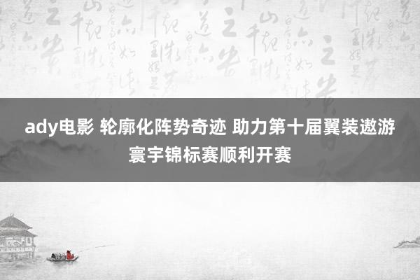 ady电影 轮廓化阵势奇迹 助力第十届翼装遨游寰宇锦标赛顺利开赛