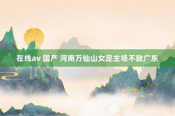 在线av 国产 河南万仙山女足主场不敌广东