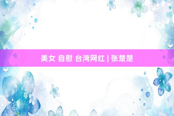 美女 自慰 台湾网红 | 张楚楚