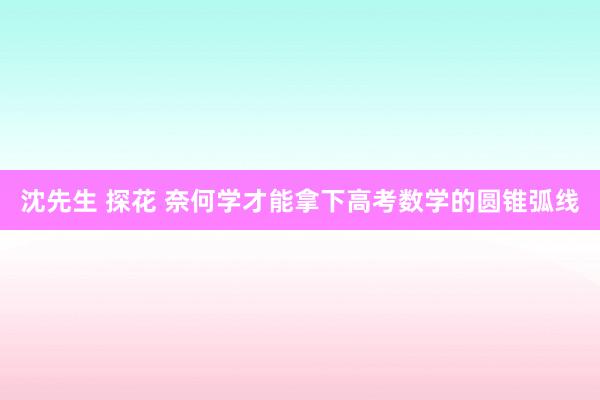 沈先生 探花 奈何学才能拿下高考数学的圆锥弧线