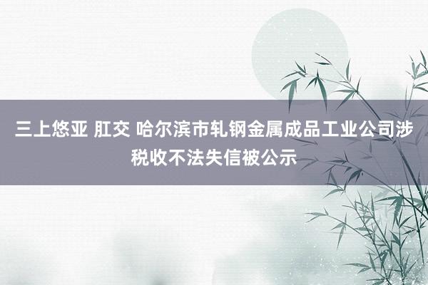 三上悠亚 肛交 哈尔滨市轧钢金属成品工业公司涉税收不法失信被公示