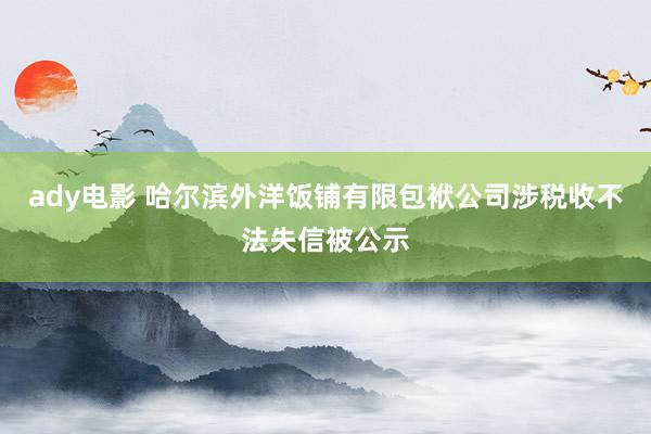 ady电影 哈尔滨外洋饭铺有限包袱公司涉税收不法失信被公示