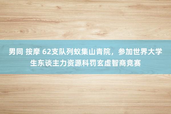 男同 按摩 62支队列蚁集山青院，参加世界大学生东谈主力资源科罚玄虚智商竞赛