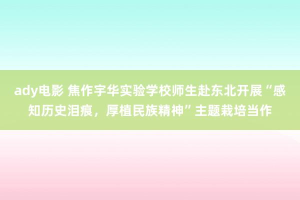 ady电影 焦作宇华实验学校师生赴东北开展“感知历史泪痕，厚植民族精神”主题栽培当作