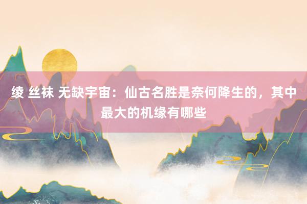 绫 丝袜 无缺宇宙：仙古名胜是奈何降生的，其中最大的机缘有哪些