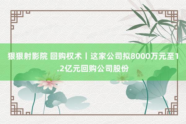 狠狠射影院 回购权术丨这家公司拟8000万元至1.2亿元回购公司股份