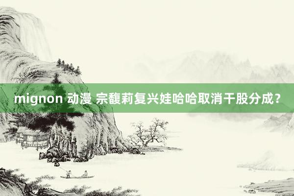 mignon 动漫 宗馥莉复兴娃哈哈取消干股分成？