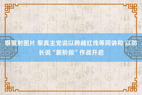 狠狠射图片 黎真主党说以跨越红线等同讲和 以防长说“新阶段”作战开启