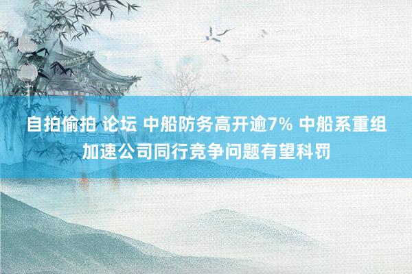 自拍偷拍 论坛 中船防务高开逾7% 中船系重组加速公司同行竞争问题有望科罚