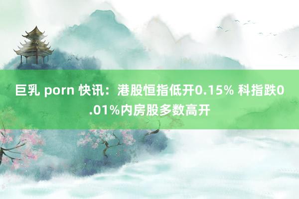 巨乳 porn 快讯：港股恒指低开0.15% 科指跌0.01%内房股多数高开