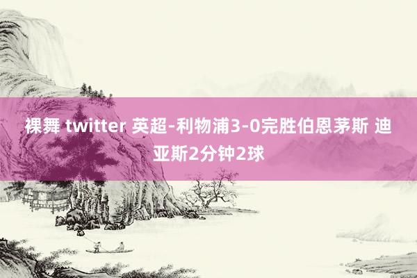 裸舞 twitter 英超-利物浦3-0完胜伯恩茅斯 迪亚斯2分钟2球