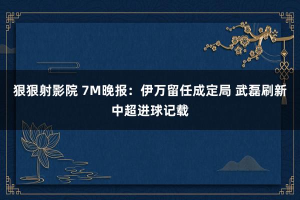 狠狠射影院 7M晚报：伊万留任成定局 武磊刷新中超进球记载