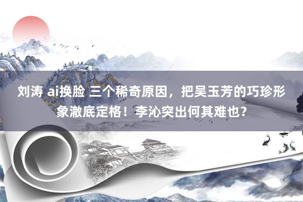 刘涛 ai换脸 三个稀奇原因，把吴玉芳的巧珍形象澈底定格！李沁突出何其难也？