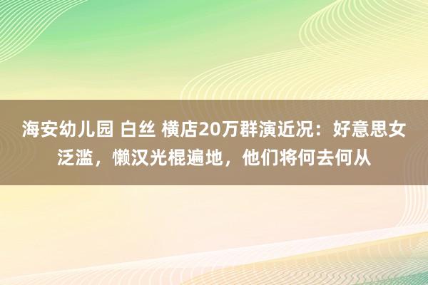 海安幼儿园 白丝 横店20万群演近况：好意思女泛滥，懒汉光棍遍地，他们将何去何从