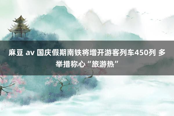 麻豆 av 国庆假期南铁将增开游客列车450列 多举措称心“旅游热”