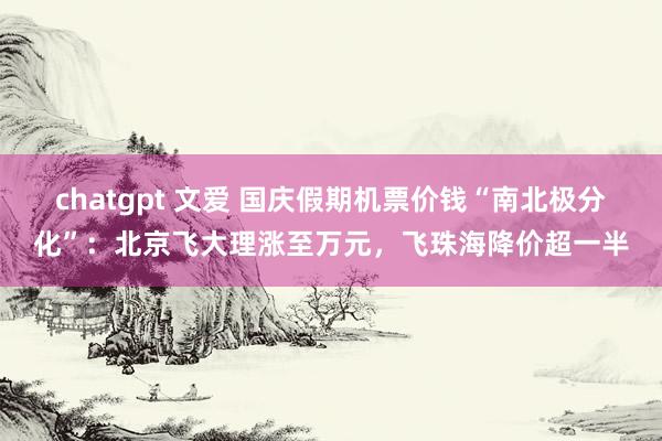 chatgpt 文爱 国庆假期机票价钱“南北极分化”：北京飞大理涨至万元，飞珠海降价超一半