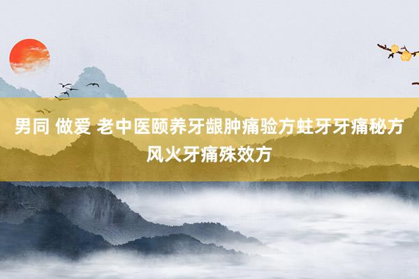 男同 做爱 老中医颐养牙龈肿痛验方蛀牙牙痛秘方风火牙痛殊效方