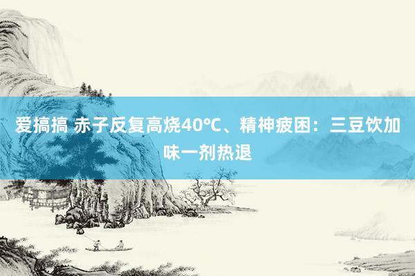 爱搞搞 赤子反复高烧40℃、精神疲困：三豆饮加味一剂热退