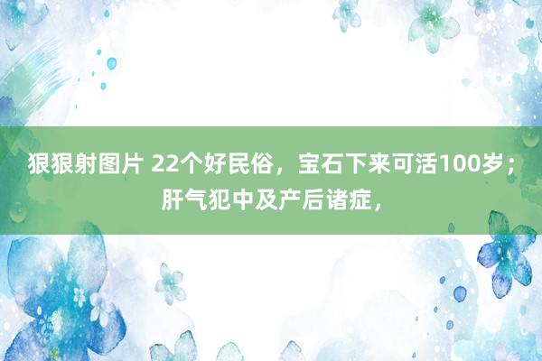 狠狠射图片 22个好民俗，宝石下来可活100岁；肝气犯中及产后诸症，