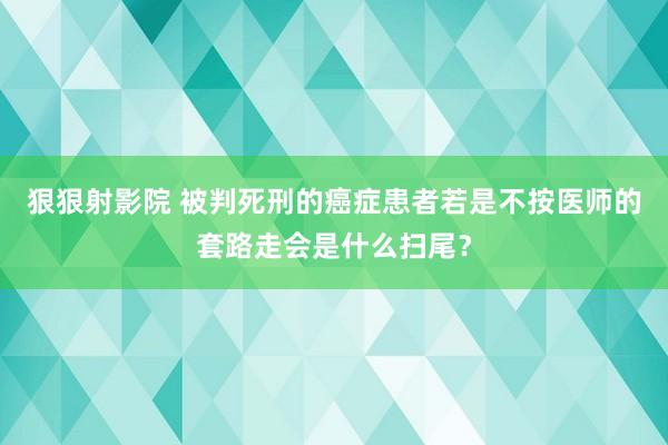 狠狠射影院 被判死刑的癌症患者若是不按医师的套路走会是什么扫尾？