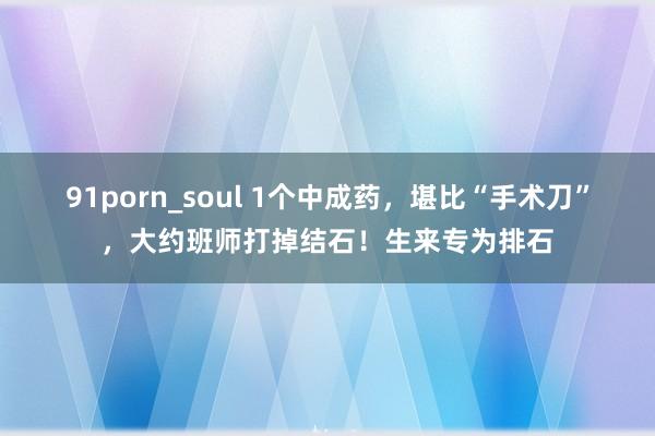 91porn_soul 1个中成药，堪比“手术刀”，大约班师打掉结石！生来专为排石