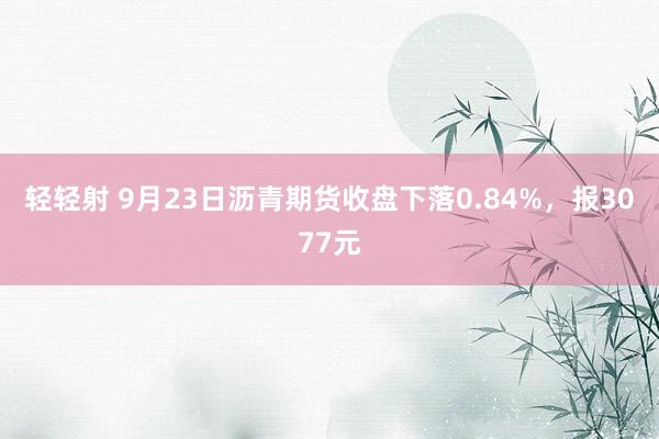 轻轻射 9月23日沥青期货收盘下落0.84%，报3077元