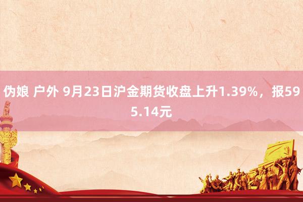 伪娘 户外 9月23日沪金期货收盘上升1.39%，报595.14元