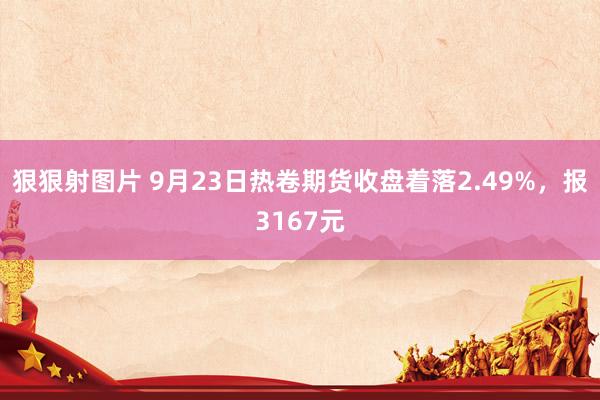 狠狠射图片 9月23日热卷期货收盘着落2.49%，报3167元