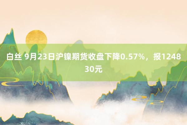 白丝 9月23日沪镍期货收盘下降0.57%，报124830元