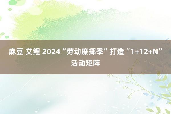 麻豆 艾鲤 2024“劳动糜掷季”打造“1+12+N”活动矩阵