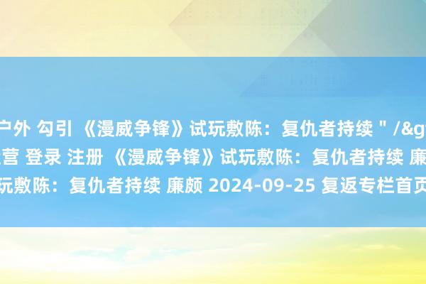 户外 勾引 《漫威争锋》试玩敷陈：复仇者持续＂/> 主站 商城 论坛 自运营 登录 注册 《漫威争锋》试玩敷陈：复仇者持续 廉颇 2024-09-25 复返专栏首页...