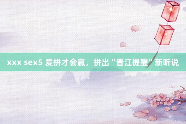 xxx sex5 爱拼才会赢，拼出“晋江提醒”新听说