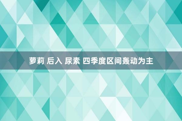 萝莉 后入 尿素 四季度区间轰动为主