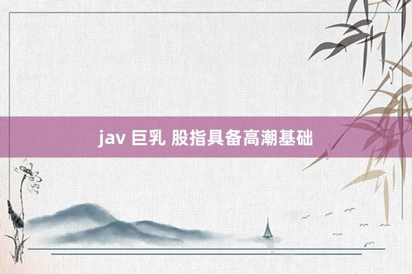 jav 巨乳 股指具备高潮基础