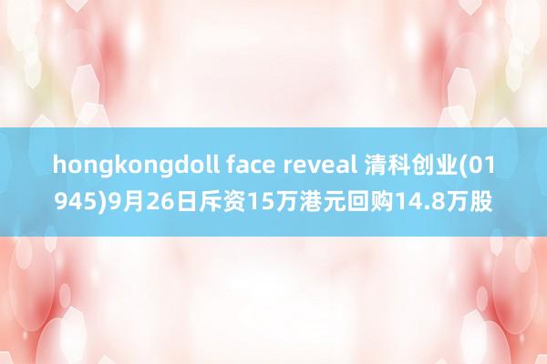 hongkongdoll face reveal 清科创业(01945)9月26日斥资15万港元回购14.8万股