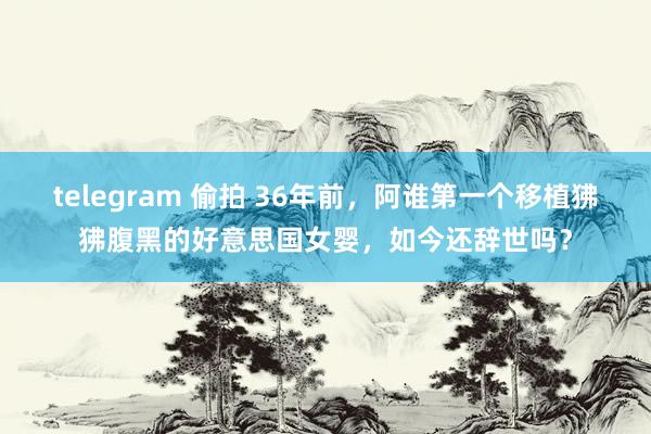 telegram 偷拍 36年前，阿谁第一个移植狒狒腹黑的好意思国女婴，如今还辞世吗？