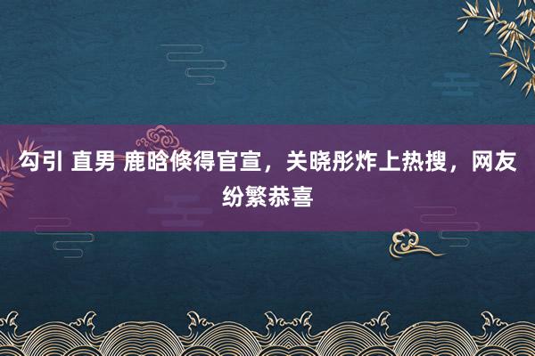 勾引 直男 鹿晗倏得官宣，关晓彤炸上热搜，网友纷繁恭喜