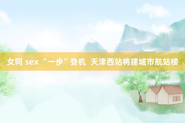 女同 sex “一步”登机  天津西站将建城市航站楼