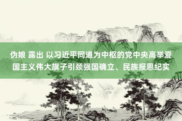 伪娘 露出 以习近平同道为中枢的党中央高举爱国主义伟大旗子引颈强国确立、民族报恩纪实