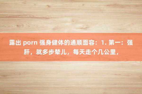 露出 porn 强身健体的通顺面容：1. 第一：强肝，就多步辇儿，每天走个几公里，